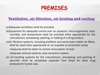 PREMISES

  Ventilation, air filtration, air heating and cooling

(a)Adequate ventilation shall be provided.
(b)Equipment for adequate control over air pressure, micro-organisms, dust,
    humidity, and temperature shall be provided when appropriate for the
    manufacture, processing, packing, or holding of a drug product.
(c)Air filtration systems, including prefilters and particulate matter air filters,
    shall be used when appropriate on air supplies to production areas
 measures shall be taken to control recirculation of dust

 adequate exhaust systems ,dust extraction system.

(d) Air-handling systems for the manufacture, processing, and packing of
    penicillin shall be completely separate from those for other drug
    products for human use.
 