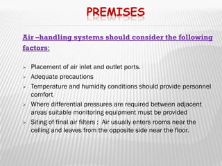 PREMISES

Air –handling systems should consider the following
factors:

   Placement of air inlet and outlet ports.
   Adequate precautions
   Temperature and humidity conditions should provide personnel
    comfort
   Where differential pressures are required between adjacent
    areas suitable monitoring equipment must be provided
   Siting of final air filters : Air usually enters rooms near the
    ceiling and leaves from the opposite side near the floor.
 