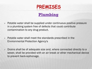 PREMISES
                              Plumbing
   Potable water shall be supplied under continuous positive pressure
    in a plumbing system free of defects that could contribute
    contamination to any drug product.

   Potable water shall meet the standards prescribed in the
    Environmental Protection Agency's

   Drains shall be of adequate size and, where connected directly to a
    sewer, shall be provided with an air break or other mechanical device
    to prevent back-siphonage.
 