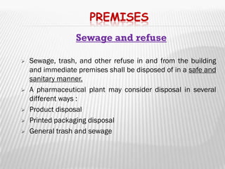 PREMISES
                  Sewage and refuse

   Sewage, trash, and other refuse in and from the building
    and immediate premises shall be disposed of in a safe and
    sanitary manner.
   A pharmaceutical plant may consider disposal in several
    different ways :
   Product disposal
   Printed packaging disposal
   General trash and sewage
 