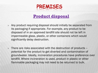 PREMISES
                     Product disposal
   Any product requiring disposal should initially be separated from
    its packaging if appropriate. For example, any product to be
    disposed of in an approved landfill site should not be left in
    impermeable glass, plastic, or other containers which would
    significantly delay destruction.

   There are risks associated with the destruction of products –
    potential for the product to get diverted and contamination of
    groundwater. Ideally, incineration procedures have preference over
    landfill. Where incineration is used, product in plastic or other
    flammable packaging may not need to be returned to bulk.
 