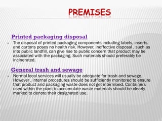 PREMISES

    Printed packaging disposal
   The disposal of printed packaging components including
    labels, inserts, and cartons poses no health risk. However, ineffective
    disposal , such as into public landfill, can give rise to public concern that
    product may be associated with the packaging. Such materials should
    preferably be incinerated.

    General trash and sewage
   Normal local services will usually be adequate for trash and sewage.
    However , internal procedures should be sufficiently monitored to ensure
    that product and packaging waste does not get intermixed. Containers
    used within the plant to accumulate waste materials should be clearly
    marked to denote their designated use.



 