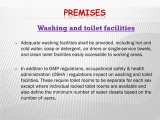 PREMISES
            Washing and toilet facilities
   Adequate washing facilities shall be provided, including hot and
    cold water, soap or detergent, air driers or single-service towels,
    and clean toilet facilities easily accessible to working areas.

   In addition to GMP regulations, occupational safety & health
    administration (OSHA ) regulations impact on washing and toilet
    facilities. These require toilet rooms to be separate for each sex
    except where individual locked toilet rooms are available and
    also define the minimum number of water closets based on the
    number of users.
 