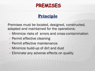 Principle

Premises must be located, designed, constructed,
adapted and maintained for the operations:
  Minimize risks of errors and cross-contamination
  Permit effective cleaning
  Permit effective maintenance
  Minimize build-up of dirt and dust
  Eliminate any adverse effects on quality
 