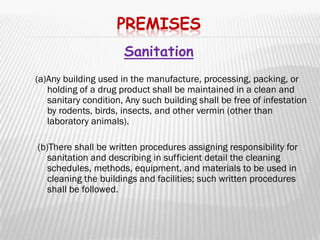 PREMISES
                      Sanitation
(a)Any building used in the manufacture, processing, packing, or
   holding of a drug product shall be maintained in a clean and
   sanitary condition, Any such building shall be free of infestation
   by rodents, birds, insects, and other vermin (other than
   laboratory animals).

(b)There shall be written procedures assigning responsibility for
   sanitation and describing in sufficient detail the cleaning
   schedules, methods, equipment, and materials to be used in
   cleaning the buildings and facilities; such written procedures
   shall be followed.
 