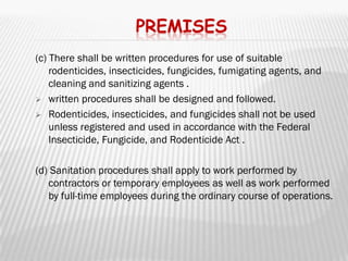 PREMISES
(c) There shall be written procedures for use of suitable
    rodenticides, insecticides, fungicides, fumigating agents, and
    cleaning and sanitizing agents .
 written procedures shall be designed and followed.

 Rodenticides, insecticides, and fungicides shall not be used
    unless registered and used in accordance with the Federal
    Insecticide, Fungicide, and Rodenticide Act .

(d) Sanitation procedures shall apply to work performed by
   contractors or temporary employees as well as work performed
   by full-time employees during the ordinary course of operations.
 