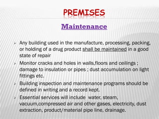 PREMISES
                      Maintenance

   Any building used in the
    manufacture, processing, packing, or holding of a drug
    product shall be maintained in a good state of repair
   Monitor cracks and holes in walls,floors and ceilings ;
    damage to insulation or pipes ; dust accumulation on light
    fittings etc.
   Building inspection and maintenance programs should be
    defined in writing and a record kept.
   Essential services will include
    water, steam, vacuum,compressed air and other
    gases, electricity, dust extraction, product/material pipe
    line, drainage.
 