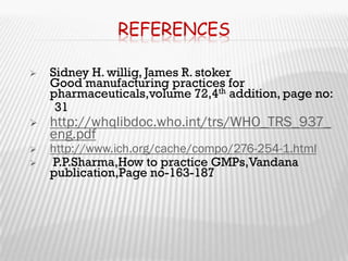 REFERENCES

   Sidney H. willig, James R. stoker
    Good manufacturing practices for
    pharmaceuticals,volume 72,4th addition, page no:
     31
   http://whqlibdoc.who.int/trs/WHO_TRS_937_
    eng.pdf
   http://www.ich.org/cache/compo/276-254-1.html
   P.P.Sharma,How to practice GMPs,Vandana
    publication,Page no-163-187
 