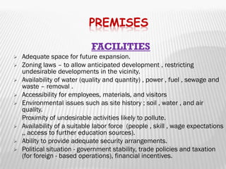PREMISES

                            FACILITIES
 Adequate space for future expansion.
 Zoning laws – to allow anticipated development , restricting
  undesirable developments in the vicinity.
 Availability of water (quality and quantity) , power , fuel , sewage and
  waste – removal .
 Accessibility for employees, materials, and visitors
 Environmental issues such as site history ; soil , water , and air
  quality.
Proximity of undesirable activities likely to pollute.
 Availability of a suitable labor force (people , skill , wage expectations
  ,, access to further education sources).
 Ability to provide adequate security arrangements.
 Political situation - government stability, trade policies and taxation
  (for foreign - based operations), financial incentives.
 
