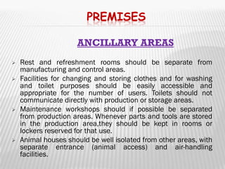 PREMISES

                     ANCILLARY AREAS
   Rest and refreshment rooms should be separate from
    manufacturing and control areas.
   Facilities for changing and storing clothes and for washing
    and toilet purposes should be easily accessible and
    appropriate for the number of users. Toilets should not
    communicate directly with production or storage areas.
   Maintenance workshops should if possible be separated
    from production areas. Whenever parts and tools are stored
    in the production area,they should be kept in rooms or
    lockers reserved for that use.
   Animal houses should be well isolated from other areas, with
    separate entrance (animal access) and air-handling
    facilities.
 