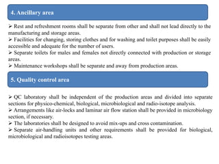 4. Ancillary area
 Rest and refreshment rooms shall be separate from other and shall not lead directly to the
manufacturing and storage areas.
 Facilities for changing, storing clothes and for washing and toilet purposes shall be easily
accessible and adequate for the number of users.
 Separate toilets for males and females not directly connected with production or storage
areas.
 Maintenance workshops shall be separate and away from production areas.
5. Quality control area
 QC laboratory shall be independent of the production areas and divided into separate
sections for physico-chemical, biological, microbiological and radio-isotope analysis.
 Arrangements like air-locks and laminar air flow station shall be provided in microbiology
section, if necessary.
 The laboratories shall be designed to avoid mix-ups and cross contamination.
 Separate air-handling units and other requirements shall be provided for biological,
microbiological and radioisotopes testing areas.
 