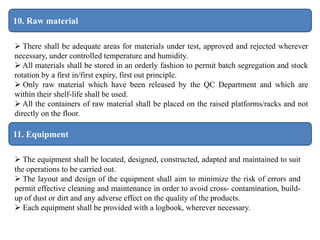 11. Equipment
10. Raw material
 There shall be adequate areas for materials under test, approved and rejected wherever
necessary, under controlled temperature and humidity.
 All materials shall be stored in an orderly fashion to permit batch segregation and stock
rotation by a first in/first expiry, first out principle.
 Only raw material which have been released by the QC Department and which are
within their shelf-life shall be used.
 All the containers of raw material shall be placed on the raised platforms/racks and not
directly on the floor.
 The equipment shall be located, designed, constructed, adapted and maintained to suit
the operations to be carried out.
 The layout and design of the equipment shall aim to minimize the risk of errors and
permit effective cleaning and maintenance in order to avoid cross- contamination, build-
up of dust or dirt and any adverse effect on the quality of the products.
 Each equipment shall be provided with a logbook, wherever necessary.
 