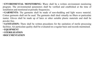 • ENVIROMENTAL MONITORING: There shall be a written environment monitoring
program. The environmental parameters shall be verified and established at the time of
installation and monitored at periodic frequencies.
• GARMENTS: The garments shall be made of non-shedding and light weave material.
Cotton garments shall not be used. The garments shall shed virtually no fibers or particulate
matter. Gloves shall be made up of latex or other suitable plastic materials and shall be
powder free.
• SANITATION: There shall be written procedures for the sanitation of sterile processing
facilities. Air particulate quality shall be evaluated on a regular basis and records maintained.
• EQUIPMENT
• STERILIZATION
•DOCUMENTATION
 