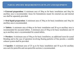 PART-II- SPECIFIC REQUIREMENTS OF PLANT AND EQUIPMENT
 External preparation: A minimum area of 30sq m for basic installation and 10sq for
ancillary area is recommended. Areas for formulations meant for external use and internal
use shall be separately provided.
 Oral liquid preparation: A minimum area of 30sq m for basic installation and 10sq for
ancillary area is recommended.
 Tablets: A minimum area of 60sq m for basic installation and 20 sq m ancillary area is
recommended for uncoated tablets. A minimum area of 30sq m for basic installation and 10
sq m ancillary area is recommended for coated tablets.
 Powders: A minimum area of 30sq m for basic installation, an additional room for actual
blending and in the case of operation involving floating particles of fine powder, a suitable
exhaust system shall be provided.
 Capsules: A minimum area of 25 sq m for basic installation and 10 sq m for ancillary
area each for penicillin and non-penicillin sections is recommended.
 