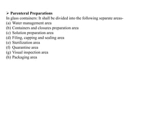  Parenteral Preparations
In glass containers: It shall be divided into the following separate areas-
(a) Water management area
(b) Containers and closures preparation area
(c) Solution preparation area
(d) Filing, capping and sealing area
(e) Sterilization area
(f) Quarantine area
(g) Visual inspection area
(h) Packaging area
 