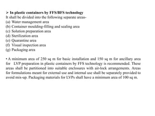  In plastic containers by FFS/BFS technology
It shall be divided into the following separate areas-
(a) Water management area
(b) Container moulding-filling and sealing area
(c) Solution preparation area
(d) Sterilization area
(e) Quarantine area
(f) Visual inspection area
(g) Packaging area
• A minimum area of 250 sq m for basic installation and 150 sq m for ancillary area
for LVP preparation in plastic containers by FFS technology is recommended. These
areas shall be partitioned into suitable enclosures with air-lock arrangements. Areas
for formulations meant for external use and internal use shall be separately provided to
avoid mix-up. Packaging materials for LVPs shall have a minimum area of 100 sq m.
 