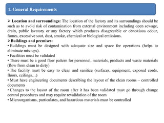 1. General Requirements
 Location and surroundings: The location of the factory and its surroundings should be
such as to avoid risk of contamination from external environment including open sewage,
drain, public lavatory or any factory which produces disagreeable or obnoxious odour,
fumes, excessive soot, dust, smoke, chemical or biological emissions.
Buildings and premises:
• Buildings must be designed with adequate size and space for operations (helps to
eliminate mix-ups).
• Facilities must be validated
• There must be a good flow pattern for personnel, materials, products and waste materials
(flow from clean to dirty)
• The facility must be easy to clean and sanitize (surfaces, equipment, exposed cords,
floors, ceilings…)
• Must have engineering documents describing the layout of the clean rooms – controlled
documents
• Changes to the layout of the room after it has been validated must go through change
control procedures and may require revalidation of the room
• Microorganisms, particulates, and hazardous materials must be controlled
 