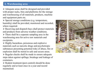 2. Warehousing area
 Adequate areas shall be designed and provided
with proper racks, bins and platforms for the storage
and warehousing of all materials, products, machine
and equipment parts etc.
 Special storage conditions (e.g. temperature,
humidity) shall be provided, monitored and recorded,
where required.
 Receiving and dispatch bays shall protect materials
and products from adverse weather conditions.
 There shall be a separate sampling area in the
warehousing area for active raw materials and
excipients.
 Highly hazardous, poisonous and explosive
materials such as narcotic drugs and psychotropic
substances presenting potential risks of abuse, fire or
explosion shall be stored in safe and secure areas.
 Regular checks shall be made to ensure adequate
steps taken against spillage, breakage and leakage of
containers.
 Rodent treatment (pest control) should be done
regularly and at least once in a year and record
maintained.
 