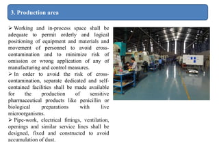 3. Production area
 Working and in-process space shall be
adequate to permit orderly and logical
positioning of equipment and materials and
movement of personnel to avoid cross-
contamination and to minimize risk of
omission or wrong application of any of
manufacturing and control measures.
 In order to avoid the risk of cross-
contamination, separate dedicated and self-
contained facilities shall be made available
for the production of sensitive
pharmaceutical products like penicillin or
biological preparations with live
microorganisms.
 Pipe-work, electrical fittings, ventilation,
openings and similar service lines shall be
designed, fixed and constructed to avoid
accumulation of dust.
 