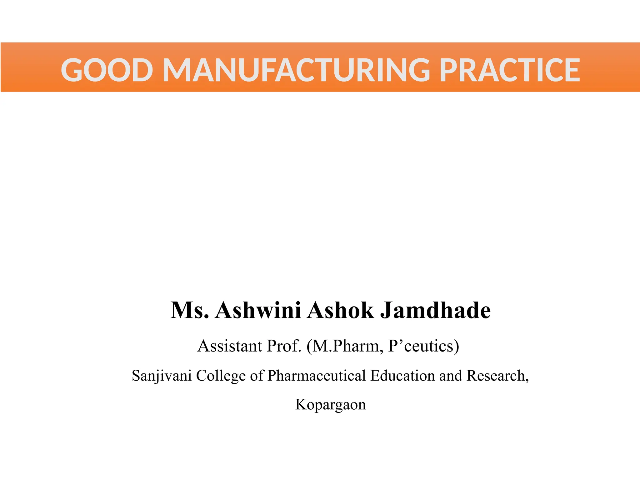 GOOD MANUFACTURING PRACTICE
Ms. Ashwini Ashok Jamdhade
Assistant Prof. (M.Pharm, P’ceutics)
Sanjivani College of Pharmaceutical Education and Research,
Kopargaon
 