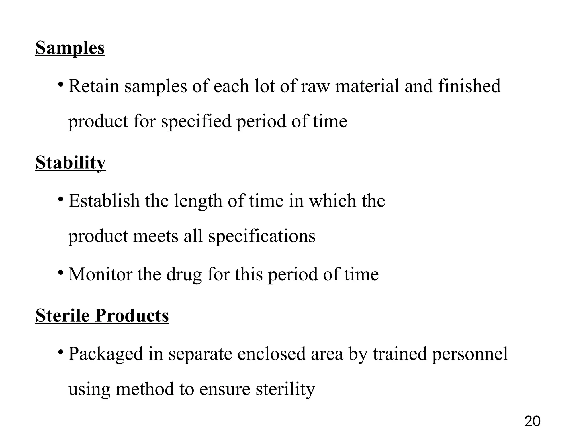 Samples
• Retain samples of each lot of raw material and finished
product for specified period of time
Stability
• Establish the length of time in which the
product meets all specifications
• Monitor the drug for this period of time
Sterile Products
• Packaged in separate enclosed area by trained personnel
using method to ensure sterility
20
 