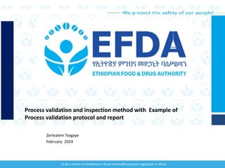 We protect the safety of our people!
To be a center of excellence in food and health products regulation in Africa
Zerlealem Tsegaye
February 2024
Process validation and inspection method with Example of
Process validation protocol and report
 