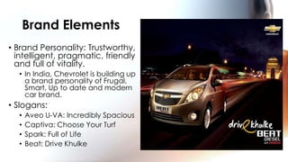Brand Elements
• Brand Personality: Trustworthy,
  intelligent, pragmatic, friendly
  and full of vitality.
  • In India, Chevrolet is building up
    a brand personality of Frugal,
    Smart, Up to date and modern
    car brand.
• Slogans:
  •   Aveo U-VA: Incredibly Spacious
  •   Captiva: Choose Your Turf
  •   Spark: Full of Life
  •   Beat: Drive Khulke
 