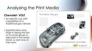 Analyzing the Print Media
Chevrolet- VOLT
• An electric car with
  capabilities of a
  traditional gas vehicle

• Sophistication and
  Pride in being the first
  of its social group to
  take part in the latest
  trend, or start one of
  their own.
 