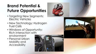 Brand Potential &
Future Opportunities
• Targeting New Segments:
  Electric Vehicles
• New Technology: Hydrogen
  Fuel Cells
• Windows of Opportunity:
  Rich interaction with
  environment
• Personal Urban
  Mobility and
  Accessibility
 
