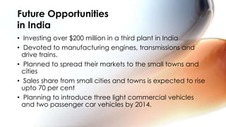 Future Opportunities
in India
• Investing over $200 million in a third plant in India
• Devoted to manufacturing engines, transmissions and
  drive trains.
• Planned to spread their markets to the small towns and
  cities
• Sales share from small cities and towns is expected to rise
  upto 70 per cent
• Planning to introduce three light commercial vehicles
  and two passenger car vehicles by 2014.
 
