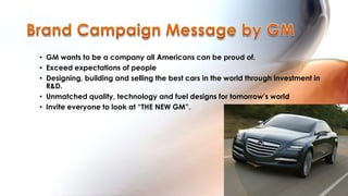 • GM wants to be a company all Americans can be proud of.
• Exceed expectations of people
• Designing, building and selling the best cars in the world through investment in
  R&D.
• Unmatched quality, technology and fuel designs for tomorrow‟s world
• Invite everyone to look at “THE NEW GM”.
 