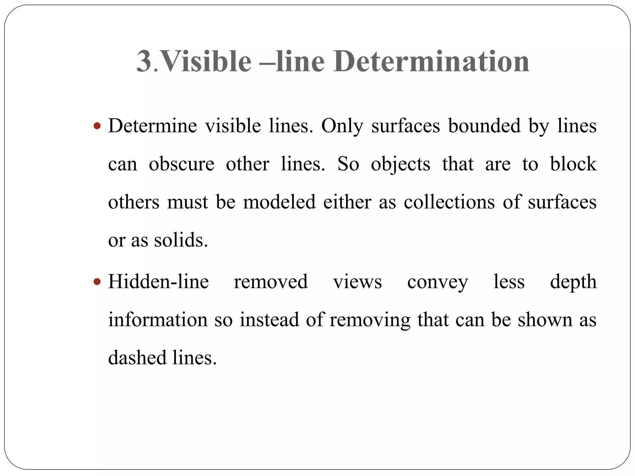  Determine visible lines. Only surfaces bounded by lines
can obscure other lines. So objects that are to block
others must be modeled either as collections of surfaces
or as solids.
 Hidden-line removed views convey less depth
information so instead of removing that can be shown as
dashed lines.
3.Visible –line Determination
 