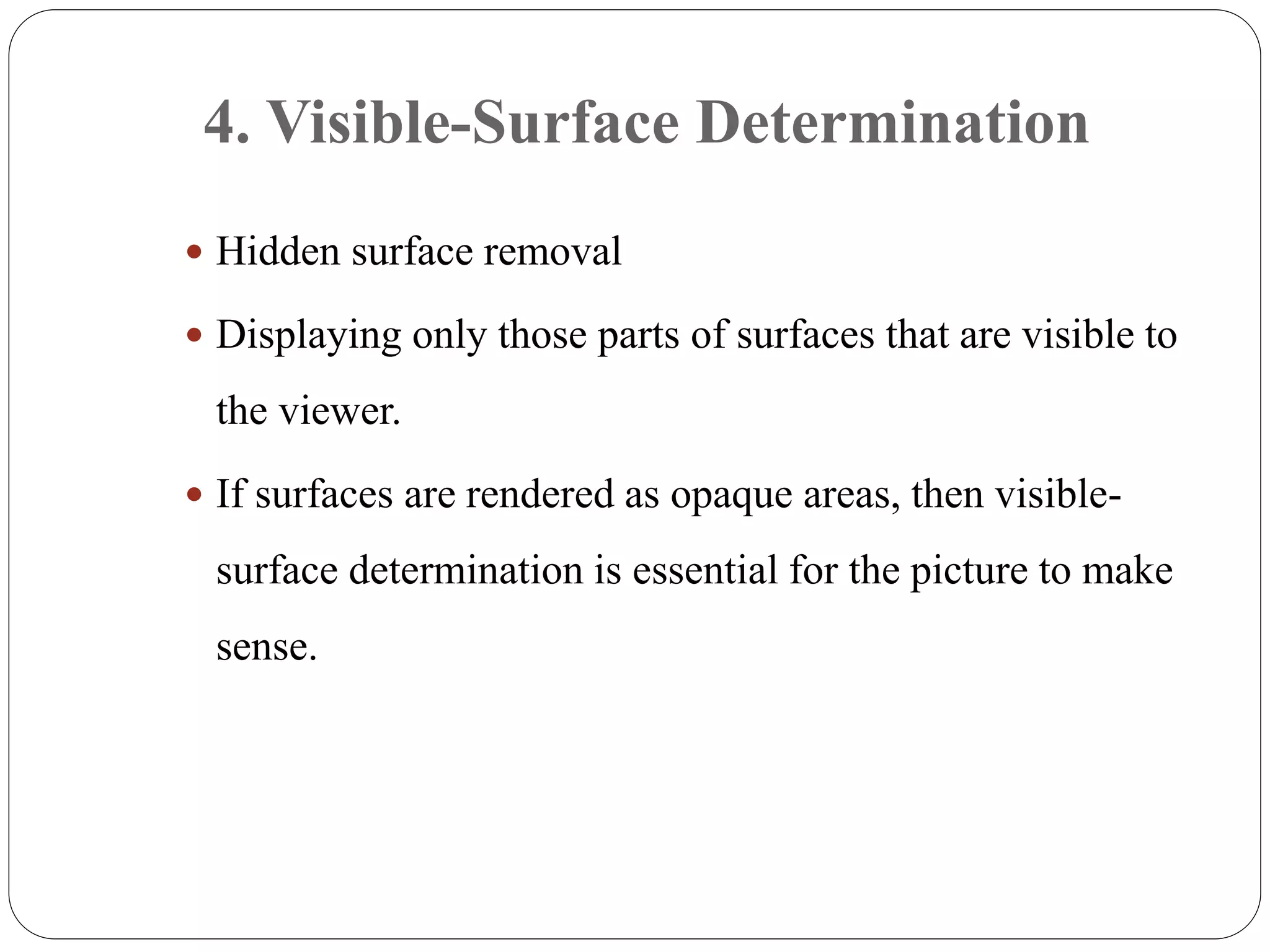4. Visible-Surface Determination
 Hidden surface removal
 Displaying only those parts of surfaces that are visible to
the viewer.
 If surfaces are rendered as opaque areas, then visible-
surface determination is essential for the picture to make
sense.
 