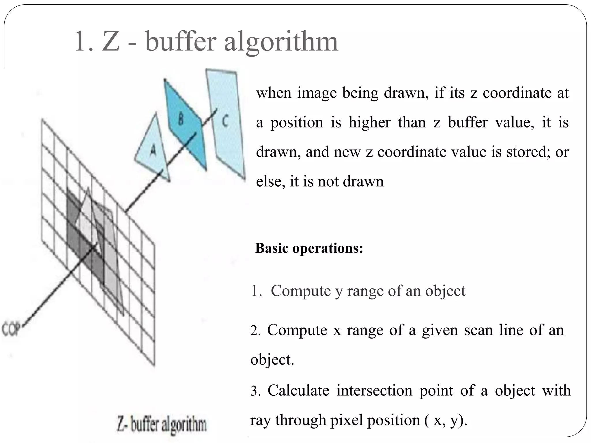 1. Z - buffer algorithm
when image being drawn, if its z coordinate at
a position is higher than z buffer value, it is
drawn, and new z coordinate value is stored; or
else, it is not drawn
Basic operations:
1. Compute y range of an object
2. Compute x range of a given scan line of an
object.
3. Calculate intersection point of a object with
ray through pixel position ( x, y).
 