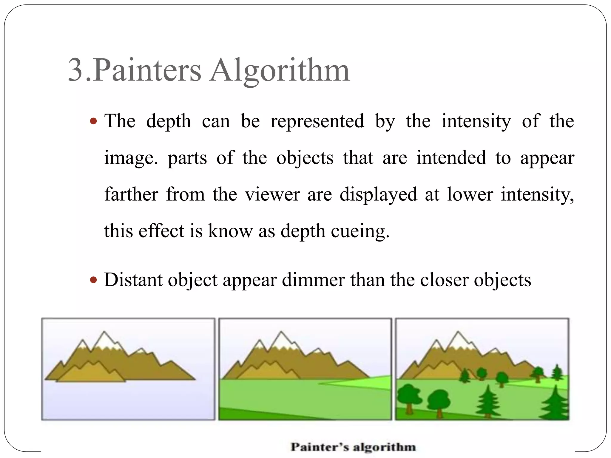 3.Painters Algorithm
 The depth can be represented by the intensity of the
image. parts of the objects that are intended to appear
farther from the viewer are displayed at lower intensity,
this effect is know as depth cueing.
 Distant object appear dimmer than the closer objects
 