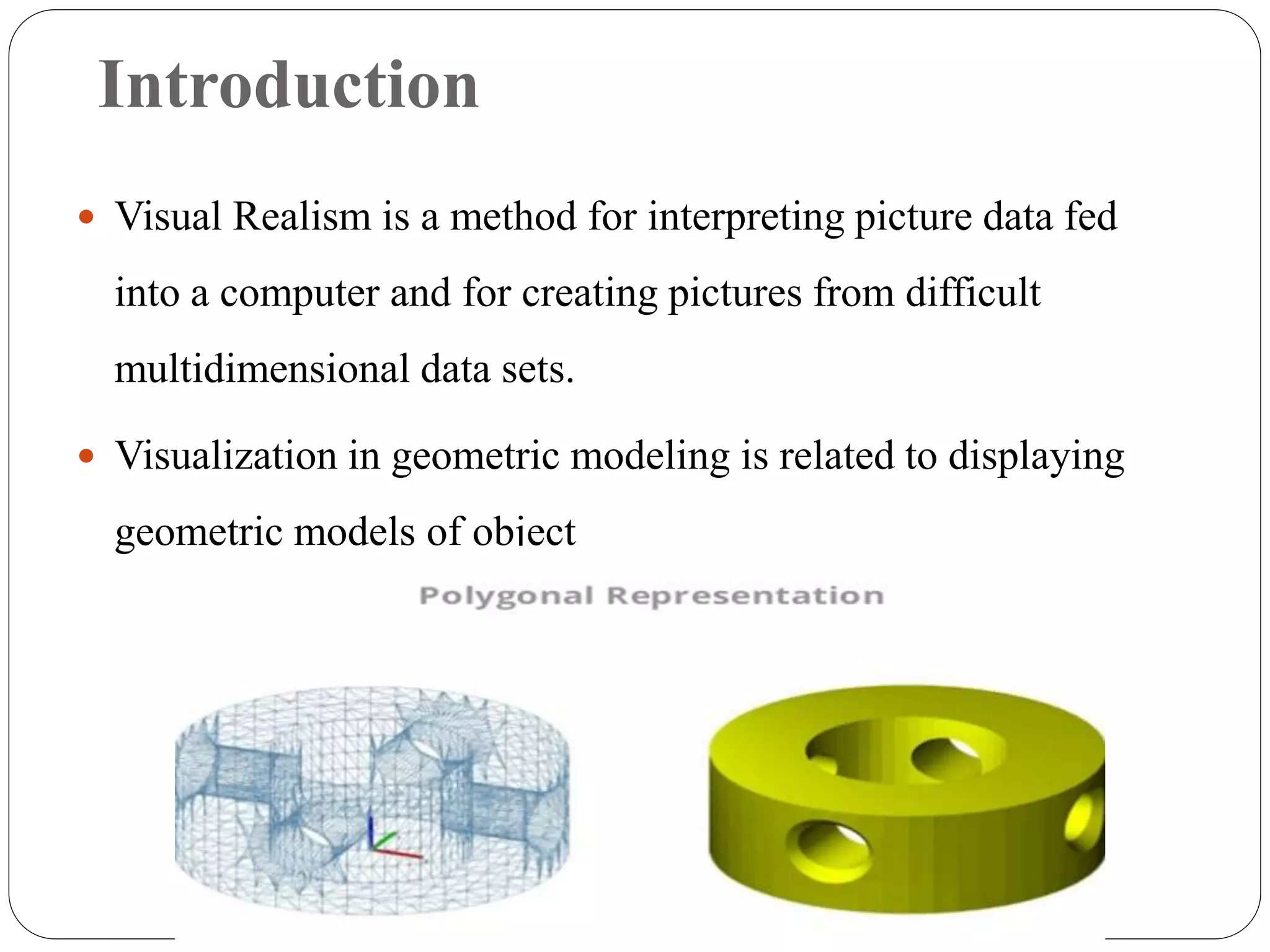 Introduction
 Visual Realism is a method for interpreting picture data fed
into a computer and for creating pictures from difficult
multidimensional data sets.
 Visualization in geometric modeling is related to displaying
geometric models of object
 