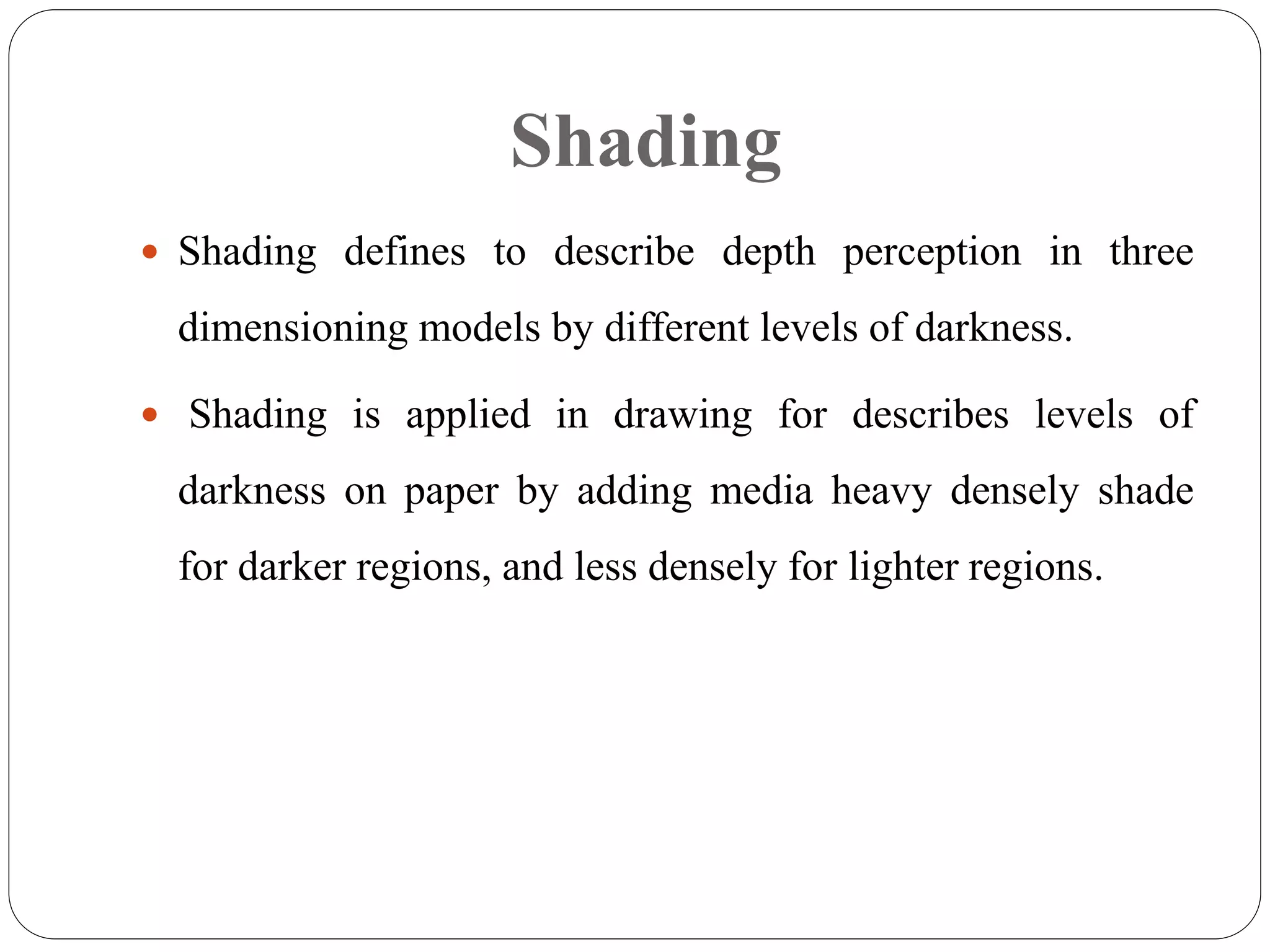 Shading
 Shading defines to describe depth perception in three
dimensioning models by different levels of darkness.
 Shading is applied in drawing for describes levels of
darkness on paper by adding media heavy densely shade
for darker regions, and less densely for lighter regions.
 