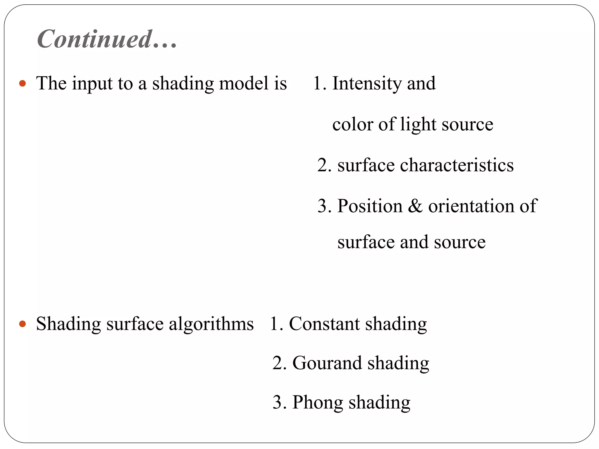 Continued…
 The input to a shading model is 1. Intensity and
color of light source
2. surface characteristics
3. Position & orientation of
surface and source
 Shading surface algorithms 1. Constant shading
2. Gourand shading
3. Phong shading
 