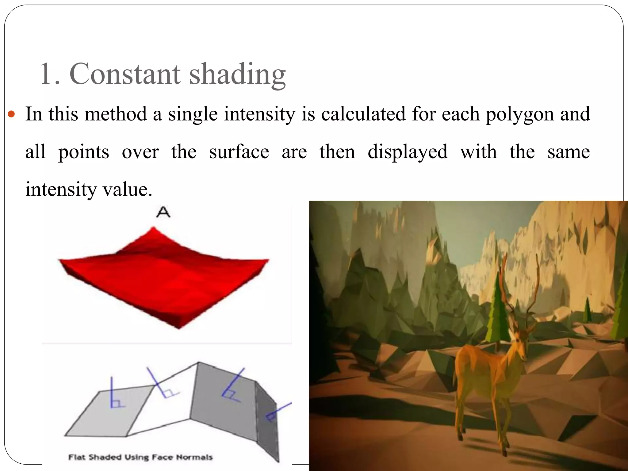 1. Constant shading
 In this method a single intensity is calculated for each polygon and
all points over the surface are then displayed with the same
intensity value.
 