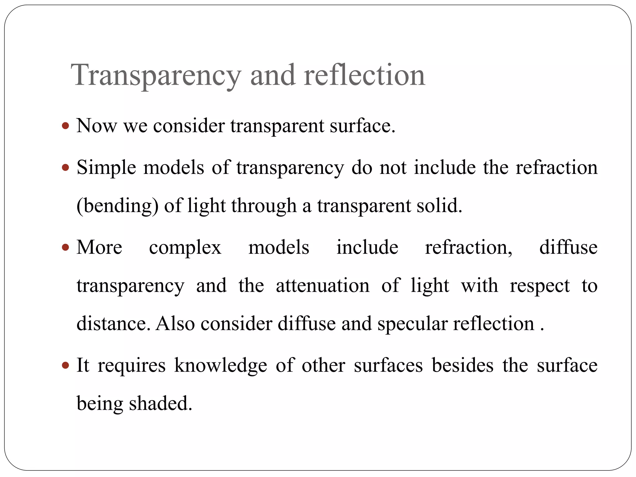 Transparency and reflection
 Now we consider transparent surface.
 Simple models of transparency do not include the refraction
(bending) of light through a transparent solid.
 More complex models include refraction, diffuse
transparency and the attenuation of light with respect to
distance. Also consider diffuse and specular reflection .
 It requires knowledge of other surfaces besides the surface
being shaded.
 