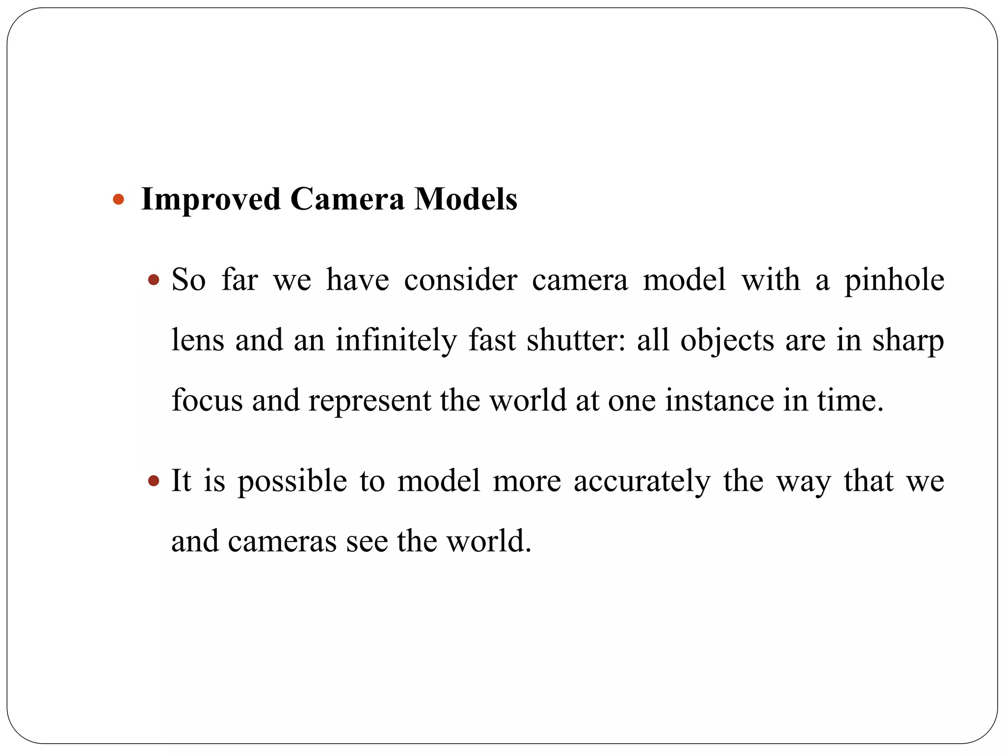  Improved Camera Models
 So far we have consider camera model with a pinhole
lens and an infinitely fast shutter: all objects are in sharp
focus and represent the world at one instance in time.
 It is possible to model more accurately the way that we
and cameras see the world.
 
