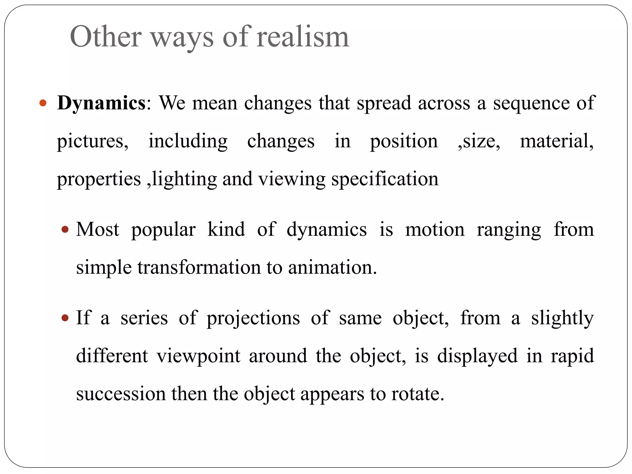 Other ways of realism
 Dynamics: We mean changes that spread across a sequence of
pictures, including changes in position ,size, material,
properties ,lighting and viewing specification
 Most popular kind of dynamics is motion ranging from
simple transformation to animation.
 If a series of projections of same object, from a slightly
different viewpoint around the object, is displayed in rapid
succession then the object appears to rotate.
 