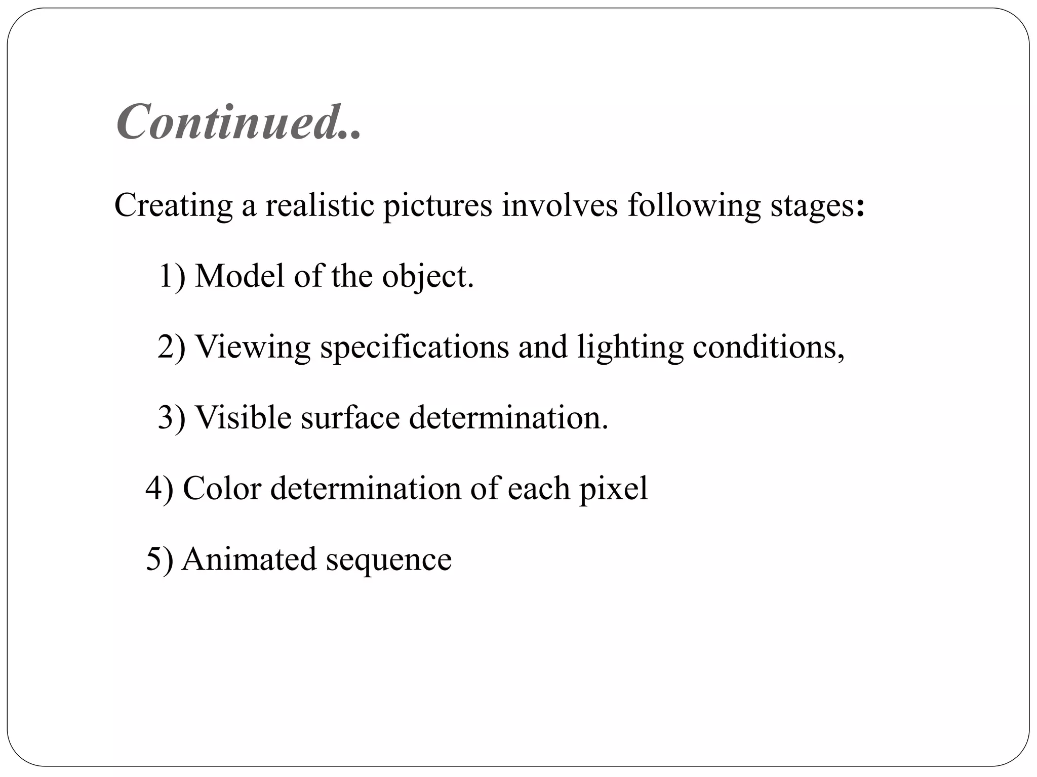 Continued..
Creating a realistic pictures involves following stages:
1) Model of the object.
2) Viewing specifications and lighting conditions,
3) Visible surface determination.
4) Color determination of each pixel
5) Animated sequence
 