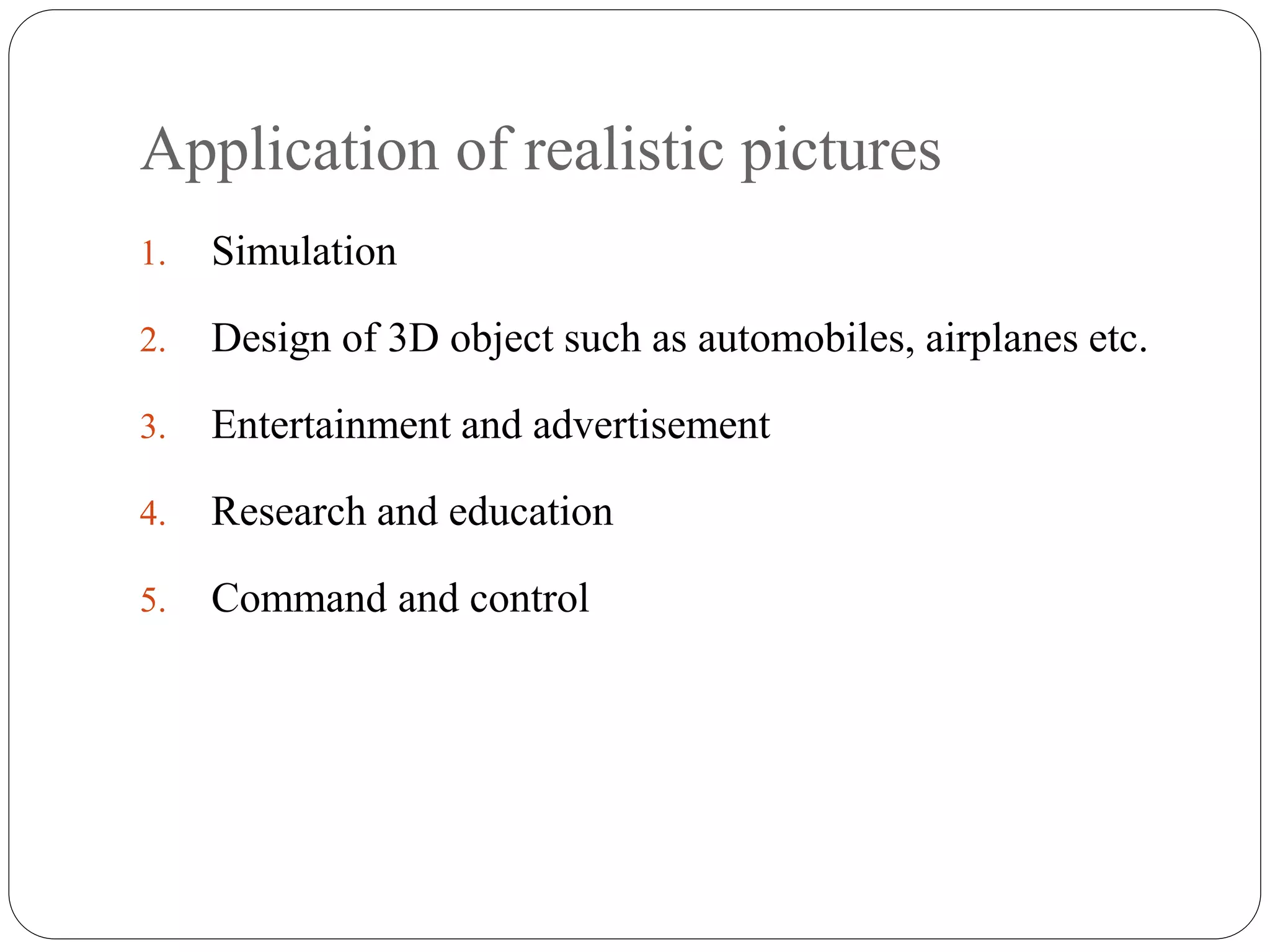 Application of realistic pictures
1. Simulation
2. Design of 3D object such as automobiles, airplanes etc.
3. Entertainment and advertisement
4. Research and education
5. Command and control
 