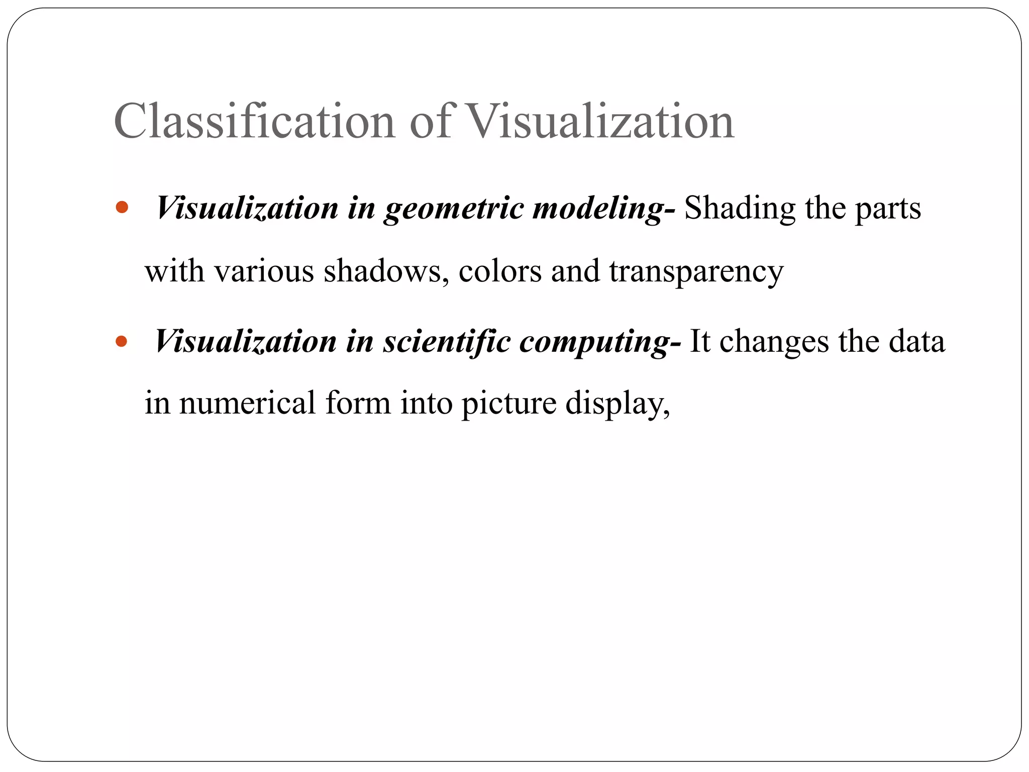 Classification of Visualization
 Visualization in geometric modeling- Shading the parts
with various shadows, colors and transparency
 Visualization in scientific computing- It changes the data
in numerical form into picture display,
 