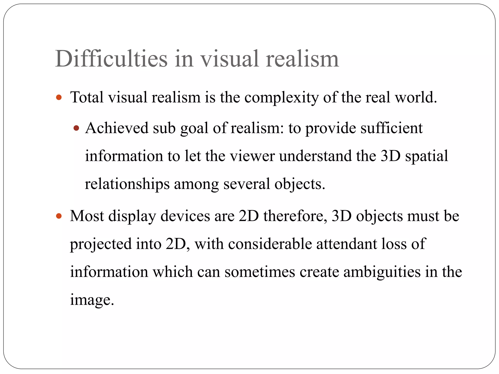 Difficulties in visual realism
 Total visual realism is the complexity of the real world.
 Achieved sub goal of realism: to provide sufficient
information to let the viewer understand the 3D spatial
relationships among several objects.
 Most display devices are 2D therefore, 3D objects must be
projected into 2D, with considerable attendant loss of
information which can sometimes create ambiguities in the
image.
 