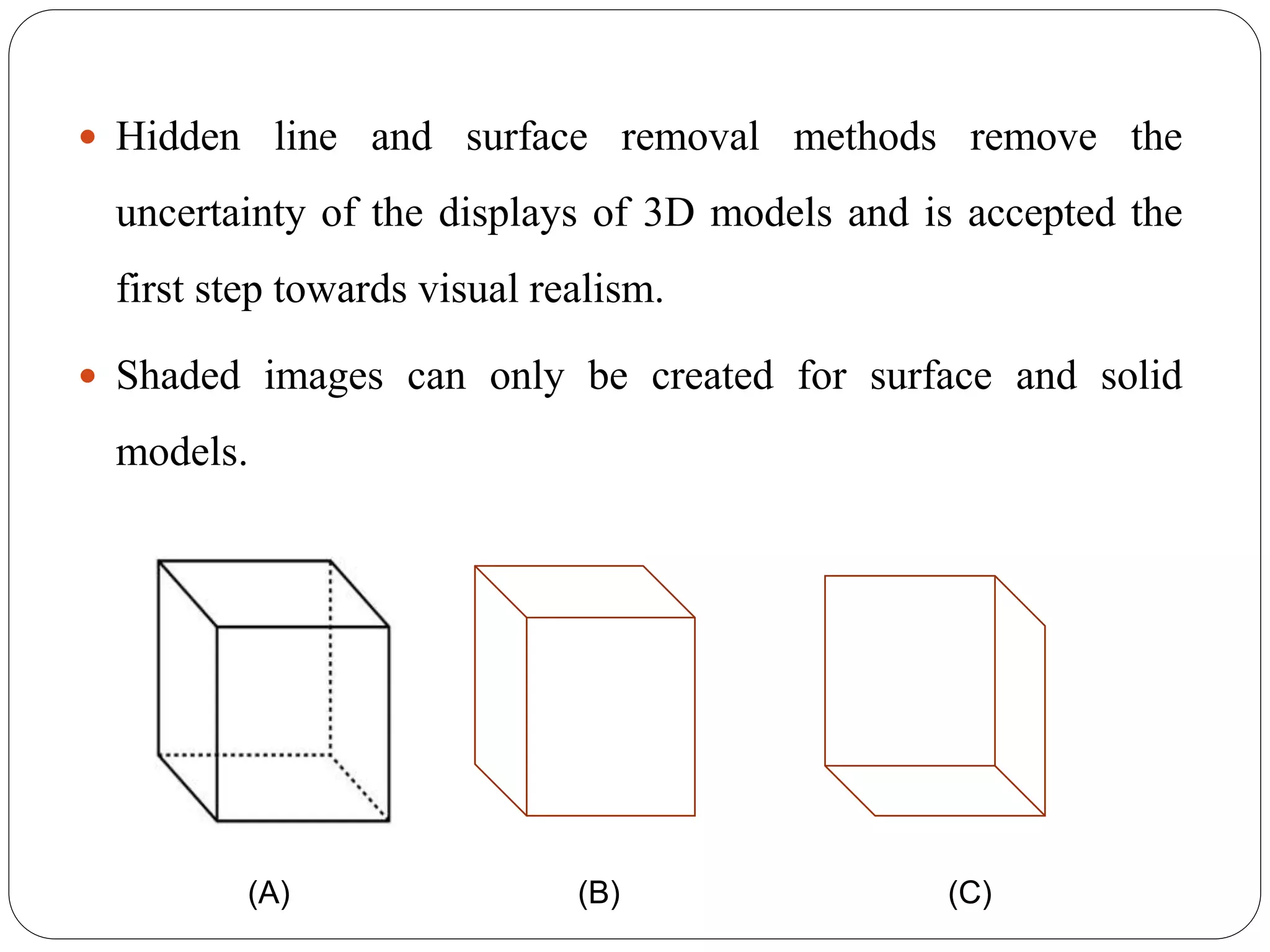  Hidden line and surface removal methods remove the
uncertainty of the displays of 3D models and is accepted the
first step towards visual realism.
 Shaded images can only be created for surface and solid
models.
(A) (B) (C)
 
