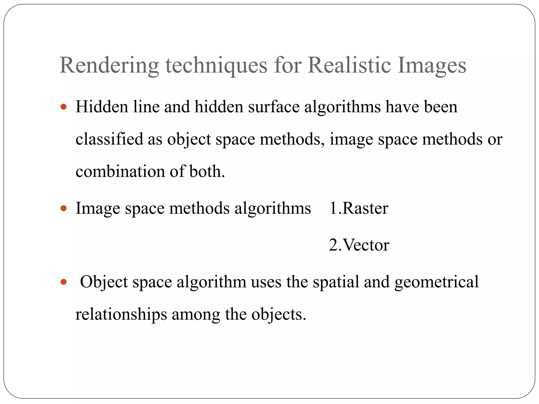 Rendering techniques for Realistic Images
 Hidden line and hidden surface algorithms have been
classified as object space methods, image space methods or
combination of both.
 Image space methods algorithms 1.Raster
2.Vector
 Object space algorithm uses the spatial and geometrical
relationships among the objects.
 