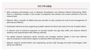 NETWORK
↗ With emerging technologies such as Network Virtualization and Software Defined Networking (SDN),
there is a significant increase in the number of endpoints, like switches and routers attached to the core
network layer.
↗ Mphasis offers a breadth of skilled resources and best-in-class solutions for end-to-end management of
planning and delivery.
↗ Distributed network services supporting multiple network functions that reduce the risk of system failure
↗ A network suite of solutions empowers to securely handle new-age data traffic and improve network
resiliency with sophisticated traffic filtering methods.
↗ Our global network operations center monitors and manages network estates in the most effective
way An ecosystem of automation objects to optimize effort and reduce costs
↗ Mphasis network transformation and engineering services help leverage the latest technologies while
being cost-effective
 