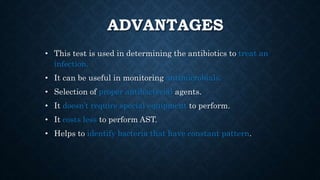 ADVANTAGES
• This test is used in determining the antibiotics to treat an
infection.
• It can be useful in monitoring antimicrobials.
• Selection of proper antibacterial agents.
• It doesn’t require special equipment to perform.
• It costs less to perform AST.
• Helps to identify bacteria that have constant pattern.
 